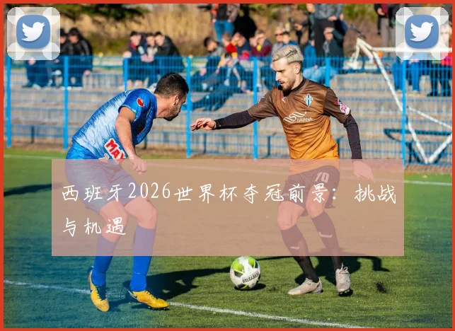 西班牙2026世界杯夺冠前景：挑战与机遇