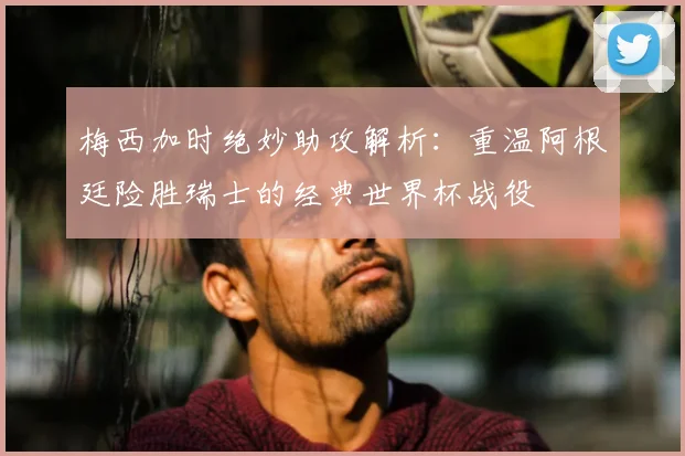 梅西加时绝妙助攻解析：重温阿根廷险胜瑞士的经典世界杯战役