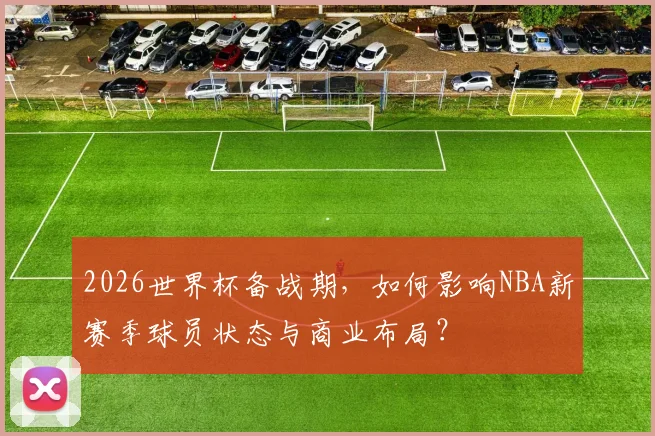 2026世界杯备战期,如何影响NBA新赛季球员状态与商业布局?