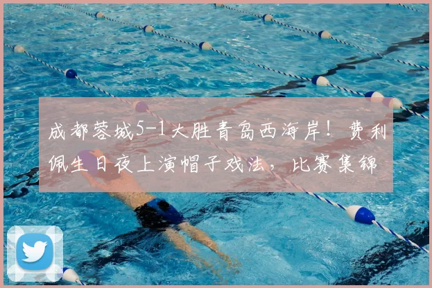 成都蓉城5-1大胜青岛西海岸!费利佩生日夜上演帽子戏法,比赛集锦与战术解析