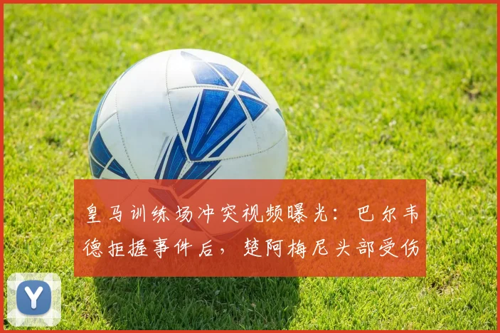 皇马训练场冲突视频曝光:巴尔韦德拒握事件后,楚阿梅尼头部受伤引更衣室关系猜测