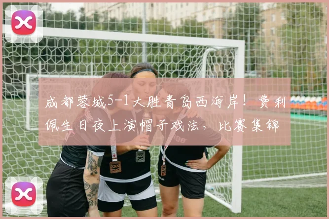 成都蓉城5-1大胜青岛西海岸！费利佩生日夜上演帽子戏法，比赛集锦与战术解析