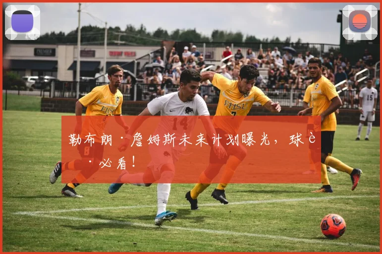 勒布朗·詹姆斯未来计划曝光,球迷必看!