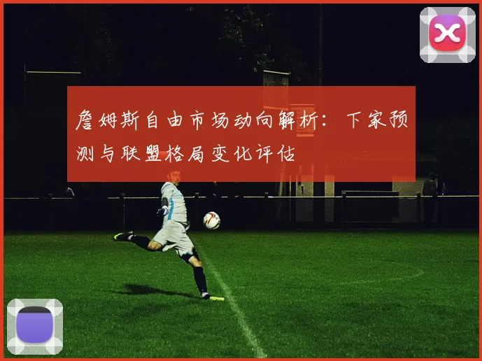 詹姆斯自由市场动向解析：下家预测与联盟格局变化评估