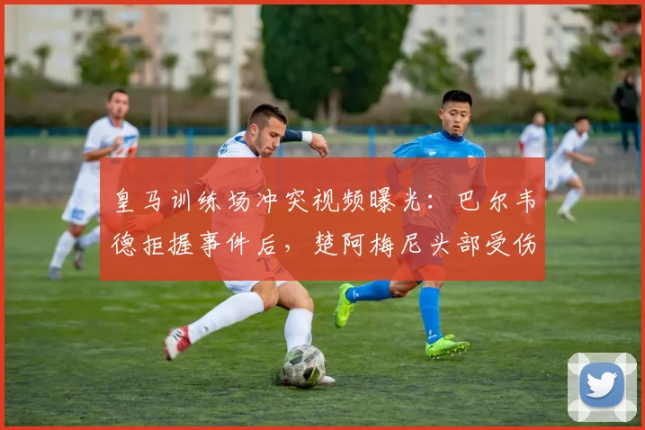 皇马训练场冲突视频曝光：巴尔韦德拒握事件后，楚阿梅尼头部受伤引更衣室关系猜测