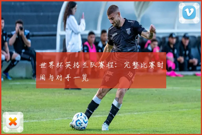 世界杯英格兰队赛程：完整比赛时间与对手一览