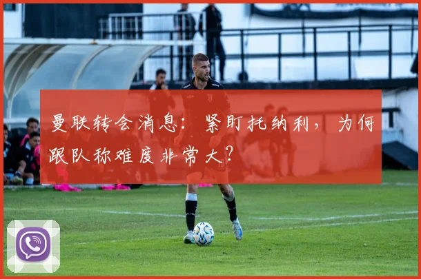 曼联转会消息：紧盯托纳利，为何跟队称难度非常大？